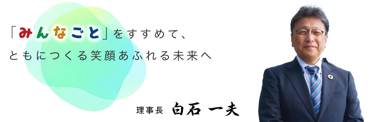 「みんなごと」をすすめて、ともにつくる笑顔あふれる未来へ 理事長 白石 一夫