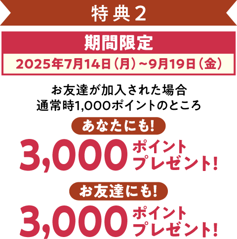特典2 期間限定(2025年7月14日~9月19日)お友達が加入された場合、あなたにも3,000ポイント、お友達にも3,000ポイントプレゼント!