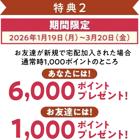 特典2 期間限定（2026年1月19日～3月20日）お友達が加入された場合、宅配で使えるポイントをあなたに6,000ポイント、お友達に1,000ポイントプレゼント!
